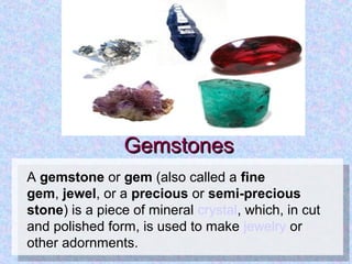 GemstonesGemstones
A gemstone or gem (also called a fine
gem, jewel, or a precious or semi-precious
stone) is a piece of mineral crystal, which, in cut 
and polished form, is used to make jewelry or 
other adornments.
 