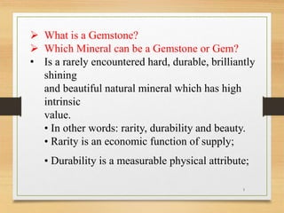  What is a Gemstone?
 Which Mineral can be a Gemstone or Gem?
• Is a rarely encountered hard, durable, brilliantly
shining
and beautiful natural mineral which has high
intrinsic
value.
• In other words: rarity, durability and beauty.
• Rarity is an economic function of supply;
• Durability is a measurable physical attribute;
1
 