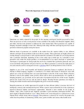 What is the Importance of Gemstones in our Lives?

Gemstones are widely admired by the people for the amazing astrological benefits possessed by these.
There are precious as well as semi-precious stones available in the market, like Emerald, Sapphire, Ruby
and others, that have the potential to influence the entire human kind. These gemstones are capable of
bringing out positive changes in one’s life. Alluring looks along with their astrological power have made
gemstones immensely popular among the masses.
Different kinds of gemstones are available in the market have the superior ability to cure different
ailments and fight various problems in the most effective manner. These gemstones are highly effective in
causing change in your personal as well as professional life and make it favorable for you. Each gemstone
suits a particular individual, depending on his or her zodiac sign or birth sign. It is advisable to wear
gemstones only under the proper guidance or recommendation of an expert astrologer or gemologist.
Astrologers or gemologists are ideal people that need to be consulted that a particular gemstone suits you
or not and which will gemstone will prove best for you. When a gemstone is worn by the right person, it
can cause miracles and if a wrong person wears a gemstone then it can bring disasters to his or her life.
Sapphire is one of the most beautiful and beneficial gemstones known to mankind. Also known as
Neelam in Hindi language, Sapphire is considered to be related with Saturn. It should be worn with
utmost care as the one with the flaws can cause fatal dangers to the life of the wearer. When a flawless
Neelam is worn by the rightful owner, positive effects start to show up instantaneously. It is capable of
bringing prosperity, joy, good luck, success and events of promotion into the lives of the wearer. Sapphire
protects the wearer from evil eye and any kind of danger. Wearing Neelam gemstones also helps in
clearing the doubts from the mind and strengthens the power of decision making.
Emerald gemstones are widely appreciated by people for their efficient ability to increase the level of
intelligence, memory and communication power. When a person wears an Emerald, he or she experiences
improved financial stability and business opportunities. Emerald is most suitable for the people of
Gemini, Virgo, Libra, Capricorn and Aquarius ascendant to gain maximum astrological benefits. The
ideal weight of Emerald should be 3,6 or 7 Ratti. Perfect to be worn with gold, it is advised not to wear
Natural Pearl or Ruby along with an Emerald. This gemstone is advised to be worn by the people who
suffer from the problem of stammering, asthma, ulcer, gastric troubles and various other health issues.

 