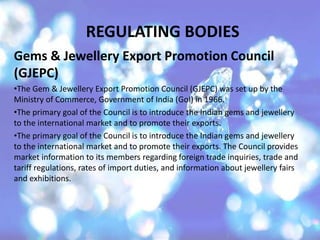 REGULATING BODIES
Gems & Jewellery Export Promotion Council
(GJEPC)
•The Gem & Jewellery Export Promotion Council (GJEPC) was set up by the
Ministry of Commerce, Government of India (GoI) in 1966.
•The primary goal of the Council is to introduce the Indian gems and jewellery
to the international market and to promote their exports.
•The primary goal of the Council is to introduce the Indian gems and jewellery
to the international market and to promote their exports. The Council provides
market information to its members regarding foreign trade inquiries, trade and
tariff regulations, rates of import duties, and information about jewellery fairs
and exhibitions.
 