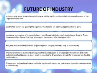 FUTURE OF INDUSTRY
In the coming years, growth in the industry would be highly contributed with the development of the
large retailers/brands.
Established brands are guiding the organized market and are opening opportunities to grow.
Increasing penetration of organized players provides variety in terms of products and designs. These
players are also offering financing schemes to consumers to further boost sales.
Also, the relaxation of restrictions of gold import is likely to provide a fillip to the industry.
The improvement in availability along with the reintroduction of low cost gold metal loans and likely
stabilization of gold prices at lower levels is expected to drive volume growth for jewelers over short to
medium term.
The demand for jewellery is expected to be significantly supported by the recent positive developments
in the industry.
 