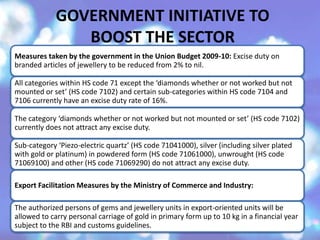 GOVERNMENT INITIATIVE TO
BOOST THE SECTOR
Measures taken by the government in the Union Budget 2009-10: Excise duty on
branded articles of jewellery to be reduced from 2% to nil.
All categories within HS code 71 except the ‘diamonds whether or not worked but not
mounted or set’ (HS code 7102) and certain sub-categories within HS code 7104 and
7106 currently have an excise duty rate of 16%.
The category ‘diamonds whether or not worked but not mounted or set’ (HS code 7102)
currently does not attract any excise duty.
Sub-category ‘Piezo-electric quartz’ (HS code 71041000), silver (including silver plated
with gold or platinum) in powdered form (HS code 71061000), unwrought (HS code
71069100) and other (HS code 71069290) do not attract any excise duty.
Export Facilitation Measures by the Ministry of Commerce and Industry:
The authorized persons of gems and jewellery units in export-oriented units will be
allowed to carry personal carriage of gold in primary form up to 10 kg in a financial year
subject to the RBI and customs guidelines.
 