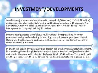 INVESTMENT/DEVELOPMENTS
Jewellery major Joyalukkas has planned to invest Rs 1,500 crore (US$ 241.74 million)
on its expansion plan that entails setting up 20 stores in India and 10 overseas. The
new stores, which will come up almost in an year’s time, will add to the Thrissur-
headquartered company's existing 95 outlets.
London-headquartered Gemfields, a multi-national firm specialising in colour
gemstones mining and marketing, is planning to acquire colour gemstone mines in
Odisha and Jharkhand, and participate in the exploration of the Kashmir sapphire
mines in Jammu & Kashmir.
In one of the largest private equity (PE) deals in the jewellery manufacturing segment,
firm Warburg Pincus has picked up a minority stake in Kerala-based jewellery maker
and retailer Kalyan Jewellers for Rs 1,200 crore (US$ 193.41 million). The jeweller will
use the proceeds from the deal to fund its retail and manufacturing expansion plans.
 