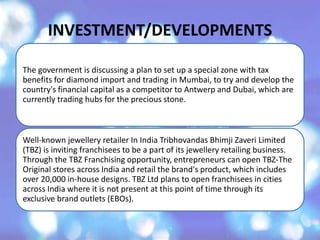 INVESTMENT/DEVELOPMENTS
The government is discussing a plan to set up a special zone with tax
benefits for diamond import and trading in Mumbai, to try and develop the
country's financial capital as a competitor to Antwerp and Dubai, which are
currently trading hubs for the precious stone.
Well-known jewellery retailer In India Tribhovandas Bhimji Zaveri Limited
(TBZ) is inviting franchisees to be a part of its jewellery retailing business.
Through the TBZ Franchising opportunity, entrepreneurs can open TBZ-The
Original stores across India and retail the brand's product, which includes
over 20,000 in-house designs. TBZ Ltd plans to open franchisees in cities
across India where it is not present at this point of time through its
exclusive brand outlets (EBOs).
 