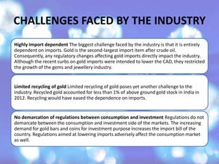 CHALLENGES FACED BY THE INDUSTRY
Highly import dependent The biggest challenge faced by the industry is that it is entirely
dependent on imports. Gold is the second-largest import item after crude oil.
Consequently, any regulatory changes affecting gold imports directly impact the industry.
Although the recent curbs on gold imports were intended to lower the CAD, they restricted
the growth of the gems and jewellery industry.
Limited recycling of gold Limited recycling of gold poses yet another challenge to the
industry. Recycled gold accounted for less than 1% of above ground gold stock in India in
2012. Recycling would have eased the dependence on imports.
No demarcation of regulations between consumption and investment Regulations do not
demarcate between the consumption and investment side of the markets. The increasing
demand for gold bars and coins for investment purpose increases the import bill of the
country. Regulations aimed at lowering imports adversely affect the consumption market
as well.
 
