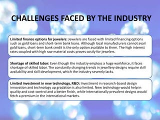Limited finance options for jewelers: Jewelers are faced with limited financing options
such as gold loans and short-term bank loans. Although local manufacturers cannot avail
gold loans, short-term bank credit is the only option available to them. The high interest
rates coupled with high raw material costs proves costly for jewelers.
Shortage of skilled labor: Even though the industry employs a huge workforce, it faces
shortage of skilled labor. The constantly changing trends in jewellery designs require skill
availability and skill development, which the industry severely lacks.
Limited investment in new technology, R&D: Investment in research-based design
innovation and technology up gradation is also limited. New technology would help in
quality and cost-control and a better finish, while internationally prevalent designs would
fetch a premium in the international markets.
CHALLENGES FACED BY THE INDUSTRY
 
