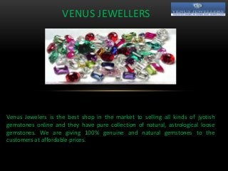 VENUS JEWELLERS
Venus Jewelers is the best shop in the market to selling all kinds of jyotish
gemstones online and they have pure collection of natural, astrological loose
gemstones. We are giving 100% genuine and natural gemstones to the
customers at affordable prices.
 