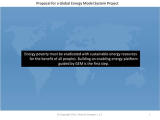 Proposal for a Global Energy Model System Project




Energy poverty must be eradicated with sustainable energy resources
   for the benefit of all peoples. Building an enabling energy platform
                      guided by GEM is the first step.




                    © Copyright 2013, Positive Energies, L.L.C.           1
 