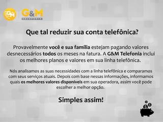 Provavelmente você e sua família estejam pagando valores
desnecessários todos os meses na fatura. A G&M Telefonia inclui
os melhores planos e valores em sua linha telefônica.
Que tal reduzir sua conta telefônica?
os melhores planos e valores em sua linha telefônica.
Nós analisamos as suas necessidades com a linha telefônica e comparamos
com seus serviços atuais. Depois com base nessas informações, informamos
quais os melhores valores disponíveis em sua operadora, assim você pode
escolher a melhor opção.
Simples assim!
 