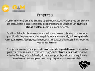 A G&M Telefonia atua na área de telecomunicações oferecendo um serviço
de consultoria e assessoria para proporcionar aos usuários um ajuste de
planos e valores com suas operadoras.
Devido a falta de clareza nas vendas dos serviços ao cliente, uma enorme
quantidade de pessoas acaba adquirindo planos e serviços incompatíveis
Empresa
quantidade de pessoas acaba adquirindo planos e serviços incompatíveis
com suas necessidades, ocasionando assim gastos desnecessários todos os
meses nas faturas.
A empresa possui uma equipe de profissionais especializados no assunto
para oferecer sempre as melhores opções de planos e descontos para o
cliente. De Segunda a Sábado, doze horas por dia, existe uma equipe de
atendentes prontos para prestar qualquer suporte necessário.
 