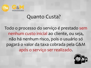 Todo o processo do serviço é prestado sem
nenhum custo inicial ao cliente, ou seja,
Quanto Custa?
nenhum custo inicial ao cliente, ou seja,
não há nenhum risco, pois o usuário só
pagará o valor da taxa cobrada pela G&M
após o serviço ser realizado.
 