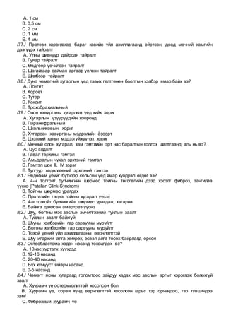 A. 1 см
B. 0.5 см
C. 2 см
D. 1 мм
E. 4 мм
/77./ Протези хэрэглэхэд бараг хэвийн үйл ажиллагаанд ойртсон, доод мөчний хамгийн
дээгүүрх тайралт
A. Улны шивнүүр дайрсан тайралт
B. Гуяар тайралт
C. Өвдгөөр үечилсэн тайралт
D. Шагайгаар сайман аргаар үелсэн тайралт
E. Шилбээр тайралт
/78./ Дунд чөмөгний хугарлын үед тавих гөлтгөнөн боолтын хэлбэр ямар байх вэ?
A. Лонгет
B. Корсет
C. Тутор
D. Коксит
E. Трохобрахиальный
/79./ Олон хавирганы хугарлын үед хийх хориг
A. Хугарлын үзүүрүүдийн хооронд
B. Паранефральный
C. Школьниковын хориг
D. Хугарсан хавирганы мэдрэлийн ёзоорт
E. Цээжний ханыг мэдээгүйжүүлэх хориг
/80./ Мөчний олон хугарал, хам гэмтлийн эрт нас баралтын голлох шалтгаанд аль нь вэ?
A. Цус алдалт
B. Гавал тархины гэмтэл
C. Амьдралын чухал эрхтэний гэмтэл
D. Гэмтэл шок III, IV зэрэг
E. Тулгуур хөдөлгөөний эрхтэний гэмтэл
/81./ Өвдөгний үеийг бүтнээр сольсон үед ямар хүндрэл өгдөг вэ?
A. 4-н толгойт булчингийн шөрмөс тойгны төгсгөлийн дээд хэсэгт фиброз, зангилаа
үүснэ (Patellar Clink Syndrom)
B. Тойгны шөрмөс урагдах
C. Протезийн гадна тойгны хугарал үүсэх
D. 4-н толгойт булчингийн шөрмөс урагдаж, хагарна.
E. Байнга дахисан амартрез үүснэ
/82./ Шуу, богтны мэс заслын эмчилгээний туйлын заалт
A. Туйлын заалт байхгүй
B. Шууны хэлбэрийн гар сарвууны муруйлт
C. Богтны хэлбэрийн гар сарвууны муруйлт
D. Тохой үений үйл ажиллагааны өөрчлөлттэй
E. Шуу илэрхий алга хөмрөх, эсвэл алга тосох байрлалд орсон
/83./ Остеобластома хэдэн насанд тохоилдох вэ?
A. 10нас хүртэлх хүүхдэд
B. 12-16 насанд
C. 20-40 насанд
D. Бүх хүмүүст ямарч насанд
E. 0-5 насанд
/84./ Чөмөгт ясны хугаралд голомтоос зайдуу хадах мэс заслын аргыг хэрэглэж болохгүй
заалт
A. Хуурамч үе остеомиэлиттэй хосолсон бол
B. Хуурамч үе, сорви хүнд өөрчлөлттэй хосолсон /арьс тэр орчиндоо, тэр түвшиндээ
хам/
C. Фиброзный хуурамч үе
 