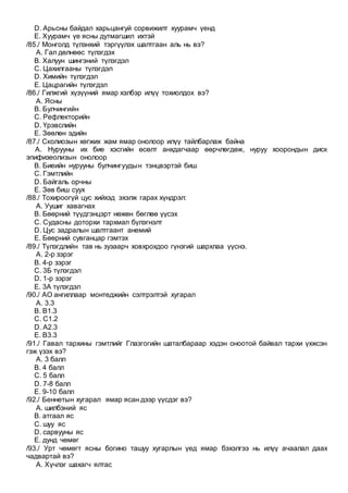 D. Арьсны байдал харьцангуй сорвижилт хуурамч үенд
E. Хуурамч үе ясны дутмагшил ихтэй
/85./ Монголд түлэнхий тэргүүлэх шалтгаан аль нь вэ?
A. Гал дөлнөөс түлэгдэх
B. Халуун шингэний түлэгдэл
C. Цахилгааны түлэгдэл
D. Химийн түлэгдэл
E. Цацрагийн түлэгдэл
/86./ Гилжгий хүзүүний ямар хэлбэр илүү тохиолдох вэ?
A. Ясны
B. Булчингийн
C. Рефлекторийн
D. Үрэвслийн
E. Зөөлөн эдийн
/87./ Сколиозын хөгжих жам ямар онолоор илүү тайлбарлаж байна
A. Нурууны их бие хэсгийн өсөлт анхдагчаар өөрчлөгдөж, нуруу хоорондын диск
эпифизеолизын онолоор
B. Биеийн нурууны булчингуудын тэнцвэртэй биш
C. Гэмтлийн
D. Байгаль орчны
E. Зөв биш суух
/88./ Тохироогүй цус хийхэд эхэлж гарах хүндрэл:
A. Уушиг хавагнах
B. Бөөрний түүдгэнцэрт нөжөн бөглөө үүсэх
C. Судасны доторхи тархмал бүлэгнэлт
D. Цус задралын шалтгаант анемий
E. Бөөрний сувганцар гэмтэх
/89./ Түлэгдлийн тав нь зузаарч ховхрохдоо гүнзгий шархлаа үүснэ.
A. 2-р зэрэг
B. 4-р зэрэг
C. 3Б түлэгдэл
D. 1-р зэрэг
E. 3А түлэгдэл
/90./ АО ангиллаар монтеджийн сэлтрэлтэй хугарал
A. 3.3
B. В1.3
C. С1.2
D. А2.3
E. В3.3
/91./ Гавал тархины гэмтлийг Глазгогийн шаталбараар хэдэн оноотой байвал тархи үхжсэн
гэж үзэх вэ?
A. 3 балл
B. 4 балл
C. 5 балл
D. 7-8 балл
E. 9-10 балл
/92./ Беннетын хугарал ямар ясан дээр үүсдэг вэ?
A. шилбэний яс
B. атгаал яс
C. шуу яс
D. сарвууны яс
E. дунд чөмөг
/93./ Урт чөмөгт ясны богино ташуу хугарлын үед ямар бэхэлгээ нь илүү ачаалал даах
чадвартай вэ?
A. Хүчлэг шахагч ялтас
 
