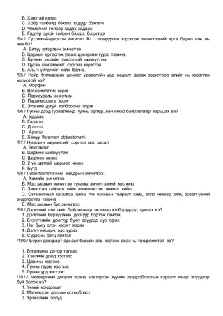 B. Хавтгай ялтас
C. Хоёр талбайд бэхлэх гадуур бэхлэгч
D. Чөмөгний голоор хадах хадаас
E. Гадуур эргэн тойрон бэхлэх бэхэлгээ
/94./ Густило-Андерсон ангилал II-т тохируулан хэрэглэх эмчилгээний арга барил аль нь
зөв бэ?
A. Битүү хугарлын эмчилгээ.
B. Шархыг өргөсгөж угааж цэвэрлэж гуурс тавина.
C. Булчин хэсгийн тэжээлтэй шилжүүлнэ.
D. Цусан хангамжийг сэргээх хэрэгтэй
E. Аль ч үйлдлийг хийж болно.
/95./ Нойр булчирхайн цочмог үрэвслийн үед өвдөлт дарах зорилгоор алийг нь хэрэглэх
хориотой вэ?
A. Морфин
B. Вагосимпатик хориг
C. Перидураль анестизи
D. Паранефраль хориг
E. Элэгний дугуй холбоосны хориг
/96./ Гуяны дээд гурвалжинд гуяны артер, вен ямар байрлалаар харьцах вэ?
A. Урдаас
B. Гадагш
C. Дотогш
D. Арагш
E. Хажуу foramen obturatorum
/97./ Нугалагч шөрмөсийг сэргээх мэс засал
A. Тенолизис
B. Шөрмөс шилжүүлэх
C. Шөрмөс нөхөх
D. 2 үе шаттай шөрмөс нөхөх
E. Бүгд
/98./ Гигантоклеточний хавдрын эмчилгээ:
A. Химийн эмчилгээ
B. Мэс заслын эмчилгээ туяаны эмчилгээний хослоно
C. Захалсан тайралт хийж аплопластик нөхөлт хийнэ
D. Сегментный хагалгаа хийнэ /үе орчмын тайралт хийх, алло нөхвөр хийх, эсвэл үений
эндопротез тавина
E. Мэс заслын бус эмчилгээ
/99./ Дэлүүний гэмтлийг байрлалаар нь ямар хэлбэрүүдэд хуваах вэ?
1. Дэлүүний бүрхүүлийн доогуур бэртэж гэмтэх
2. Бүрхүүлийн доогуур буюу эдүүдэд цус хурах
3. Нэг буюу олон хэсэгт язрах
4. Дэлүү няцарч, цус хурах
5. Судасны багц гэмтэл
/100./ Бүрэн давхраат арьсыг биеийн аль хэсгээс авах нь тохиромжтой вэ?
1. Бугалганы дотор талаас
2. Хэвлийн доод хэсгээс
3. Цавины хэсгээс
4. Гуяны гадна хэсгээс
5. Гуяны урд хэсгээс
/101./ Мөгөөрсний доорхи ясанд нэвтэрсэн хуучин хондробластын сэргэлт ямар эсүүдээр
буй болох вэ?
1. Үений хондроцит
2. Мөгөөрсөн доорхи остеобласт
3. Үрэвслийн эсүүд
 