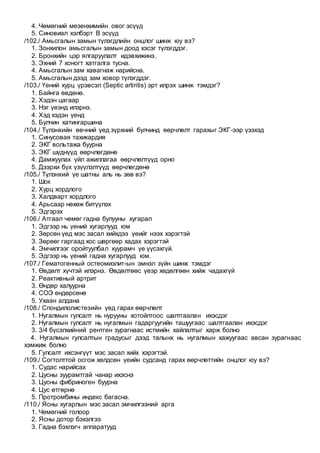 4. Чөмөгний мезенхимийн овог эсүүд
5. Синовиал хэлбэрт В эсүүд
/102./ Амьсгалын замын түлэгдлийн онцлог шинж юу вэ?
1. Зонхилон амьсгалын замын доод хэсэг түлэгддэг.
2. Бронхийн цэр ялгаруулалт идэвхижинэ.
3. Эхний 7 хоногт хатгалга тусна.
4. Амьсгалын зам хавагнаж нарийсна.
5. Амьсгалын дээд зам ховор түлэгддэг.
/103./ Үений хурц үрэвсэл (Septic artiritis) эрт илрэх шинж тэмдэг?
1. Байнга өвдөнө.
2. Хэдэн цагаар
3. Нэг үеэнд илэрнэ.
4. Хэд хэдэн үенд
5. Булчин хатингаршина
/104./ Түлэнхийн өвчний үед зүрхний булчинд өөрчлөлт гарахыг ЭКГ-ээр үзэхэд
1. Синусовая тахикардия
2. ЭКГ вольтажа буурна
3. ЭКГ шүднүүд өөрчлөгдөнө
4. Дамжуулах үйл ажиллагаа өөрчлөлтүүд орно
5. Дээрхи бүх үзүүлэлтүүд өөрчлөгдөнө
/105./ Түлэнхий үе шатны аль нь зөв вэ?
1. Шок
2. Хурц хордлого
3. Халдварт хордлого
4. Арьсаар нөхөж битүүлэх
5. Эдгэрэх
/106./ Атгаал чөмөг гадна булууны хугарал
1. Эдгээр нь үений хугарлууд юм
2. Зөрсөн үед мэс засал хийхдээ үеийг нээх хэрэгтэй
3. Зөрөөг гаргаад хос шөргөөр хадах хэрэгтэй
4. Эмчилгээг оройтуулбал хуурамч үе үүсэхгүй.
5. Эдгээр нь үений гадна хугарлууд юм.
/107./ Гематогенный остеомиэлит-ын эмнэл зүйн шинж тэмдэг
1. Өвдөлт хүчтэй илэрнэ. Өвдөлтөөс үеэр хөдөлгөөн хийж чадахгүй
2. Реактивный артрит
3. Өндөр халуурна
4. СОЭ өндөрсөнө
5. Ухаан алдана
/108./ Спондилолистезийн үед гарах өөрчлөлт
1. Нугалмын гулсалт нь нурууны хотойлтоос шалтгаалан ихэсдэг
2. Нугалмын гулсалт нь нугалмын гадаргуугийн ташуугаас шалтгаалан ихэсдэг
3. 3/4 бүсэлхийний рентген зурагнаас истмийн хайлалтыг харж болно
4. Нугалмын гулсалтын градусыг дээд талынх нь нугалмын хажуугаас авсан зурагнаас
хэмжиж болно
5. Гулсалт ихсэнгүүт мэс засал хийх хэрэгтэй.
/109./ Согтолттой осгож хөлдсөн үеийн судсанд гарах өөрчлөттийн онцлог юу вэ?
1. Судас нарийсах
2. Цусны зуурамтгай чанар ихэснэ
3. Цусны фибриноген буурна
4. Цус өтгөрнө
5. Протромбины индекс багасна.
/110./ Ясны хугарлын мэс засал эмчилгээний арга
1. Чөмөгний голоор
2. Ясны дотор бэхэлгээ
3. Гадна бэхлэгч аппаратууд
 