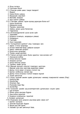4. Ясны татлага
5. Гөлтгөнөн боолт
/111./ Реактив үеийн шинж тэмдэг /хөлдөлт/
1. Өвдөлт
2. Хаван болон цэврүү
3. Мэдэрхүйн өөрчлөлт
4. Мэнчийж хөхөрнө
5. Арьс хүйтэн цайвар
/112./ Гэмтлийн улмаас тархи юугаар дарагдаж болох вэ?
1. Цусан бүлэнгээр
2. Цөмөрсөн ясаар
3. Тархины хавангаар
4. Хуйхны доорх цусан бүлэнгээр
5. Гидромоор
/113./ Остеохондропатий үүсэх хүчин зүйл
1. Төрөлхийн
2. Бодисын солилцоо, халдварын улмаас
3. Халдварын
4. Гэмтлийн
5. Хоол тэжээлийн
/114./ “Compartment syndrom” илүү тохиолдох мөч
1. Шууны 2 ясны хугарлууд
2. Атгаал чөмөгний булуу дайрсан хугарал
3. Шаант чөмөгний хугарал
4. Бугуй ясны хугарлууд
5. Тохойн үений мултрал
/115./ Гавлын доторхи цусан бүлэн хуралтыг яаж ангилах вэ?
1. Хавсарсан хэлбэр
2. Хатуу хальсны гаднах
3. Ховдлын доторх
4. Хатуу хальсны доорх
5. Тархины эдийн дотор
/116./ Мөрний мултрал олонтой тохиолдох шалтгаан
1. Мөрний үеэр олон хавтгайд хөдөлгөөн хийдэг
2. Далны тогоо жижиг атгаалын толгой том
3. Булчин холбоосны хөгжил муу
4. Далны тогоо атгаалын толгой тохироо муутай
5. Үений шингэнтэй
/117./ Хүзүү, нүүрний зөөлөн эдийн дутмагшлыг нөхөхөд тохиромжтой нөхөөс (Flap)
1. Sartorius flap
2. Gracilis flap
3. Omentum flap
4. Pectoralis major flap
5. Scrotal flap
/118./ Түлэнхийн шокийн үед хүчилтөрөгчийн дутмагшлын онцлог шинж
1. Цус өтгөрнө
2. Бичил цусан хангамж буурна
3. Амьсгалын гаралтай
4. Бодисын солилцооны гаралтай
5. Холимог дутмагшил
/119./ Ходоодны хана цоорсон үед ямар шинж илрэх вэ?
1. Булчин чангарна.
2. Элэгний бүдэгшил буурах
3. Өрцөн дор хий хурна.
4. Хэвлийн сул хий шингэнгүй байх.
 