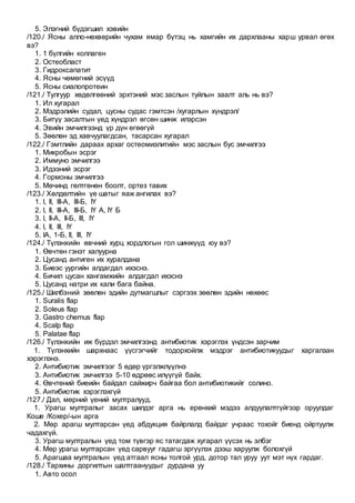 5. Элэгний бүдэгшил хэвийн
/120./ Ясны алло-нөхвөрийн чухам ямар бүтэц нь хамгийн их дархлааны харш урвал өгөх
вэ?
1. 1 бүлгийн коллаген
2. Остеобласт
3. Гидроксапатит
4. Ясны чөмөгний эсүүд
5. Ясны сиалопротеин
/121./ Тулгуур хөдөлгөөний эрхтэний мэс заслын туйлын заалт аль нь вэ?
1. Ил хугарал
2. Мэдрэлийн судал, цусны судас гэмтсэн /хугарлын хүндрэл/
3. Битүү засалтын үед хүндрэл өгсөн шинж илэрсэн
4. Эвийн эмчилгээнд үр дүн өгөөгүй
5. Зөөлөн эд хавчуулагдсан, тасарсан хугарал
/122./ Гэмтлийн дараах архаг остеомиэлитийн мэс заслын бус эмчилгээ
1. Микробын эсрэг
2. Иммуно эмчилгээ
3. Идээний эсрэг
4. Гормоны эмчилгээ
5. Мөчинд гөлтгөнөн боолт, ортез тавих
/123./ Хөлдөлтийн үе шатыг яаж ангилах вэ?
1. I, II, III-А, III-Б, IҮ
2. I, II, III-А, III-Б, IҮ А, IҮ Б
3. I, II-А, II-Б, III, IҮ
4. I, II, III, IҮ
5. IА, 1-Б, II, III, IҮ
/124./ Түлэнхийн өвчний хурц хордлогын гол шинжүүд юу вэ?
1. Өвчтөн гэнэт халуурна
2. Цусанд антиген их хуралдана
3. Биеэс уургийн алдагдал ихэснэ.
4. Бичил цусан хангамжийн алдагдал ихэснэ
5. Цусанд натри их кали бага байна.
/125./ Шилбэний зөөлөн эдийн дутмагшлыг сэргээх зөөлөн эдийн нөхөөс
1. Suralis flap
2. Soleus flap
3. Gastro chemus flap
4. Scalp flap
5. Palatae flap
/126./ Түлэнхийн иж бүрдэл эмчилгээнд антибиотик хэрэглэх үндсэн зарчим
1. Түлэнхийн шархнаас үүсгэгчийг тодорхойлж мэдрэг антибиотикуудыг харгалзан
хэрэглэнэ.
2. Антибиотик эмчилгээг 5 өдөр үргэлжлүүлнэ
3. Антибиотик эмчилгээ 5-10 өдрөөс илүүгүй байх.
4. Өвчтөний биеийн байдал сайжирч байгаа бол антибиотикийг солино.
5. Антибиотик хэрэглэхгүй
/127./ Дал, мөрний үений мултралууд.
1. Урагш мултралыг засах шилдэг арга нь ерөнхий мэдээ aлдуулалтгүйгээр оруулдаг
Коше /Кохер/-ын арга
2. Мөр арагш мултарсан үед абдукция байрлалд байдаг учраас тохойг биенд ойртуулж
чадахгүй.
3. Урагш мултралын үед том түвгэр яс татагдаж хугарал үүсэх нь элбэг
4. Мөр урагш мултарсан үед сарвууг гадагш эргүүлэх дээш харуулж болохгүй
5. Арагшаа мултралын үед атгаал ясны толгой урд, дотор тал уруу уут мэт нүх гардаг.
/128./ Тархины доргилтын шалтгаануудыг дурдана уу
1. Авто осол
 