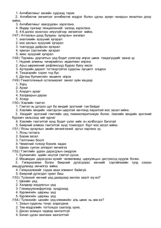 1. Антибиотикыг венийн судсанд тарих
2. Антибиотик эмчилгээг антибиотик мэдрэг болон цусны ариун чанарын хяналтан доор
хийнэ.
3. Антибиотикыг хавсруулан хэрэглэнэ.
4. Өндөр тунгаар пенциллинийг эхлээд хэрэглэнэ.
5. 4-6 долоо хоногоос илүүгүйгээр эмчилгээг хийнэ.
/147./ Атгаалын дээд булууны хугарлын ангилал
1. анатомийн хүзүүний хугарал
2. мэс заслын хүзүүний хугарал
3. товгорууд дайрсан хугарал
4. хумсан сэртэнгийн хугарал
5. жинс хүзүүний хугарал
/148./ Тархины доргилтын үед бодит үзлэгээр илрэх шинж тэмдэгүүдийг заана уу
1. Нүдний алимны чичирхийлэх хөдөлгөөн илрэнэ
2. Арьс шөрмөсний рефлексүүд буурах буюу ихсэх
3. Артерийн даралт тогтворгүйтэх судасны лугшилт олшрох
4. Тэнцвэрийн сорил тод бус
5. Дагзны булчингийн хөшингө илрэх
/149./ Гематогенный остеомиэлит эмнэл зүйн явцаар
1. Хурц
2. Архаг
3. Анхдагч архаг
4. Халдварын дараа
5. Хожуу
/150./ Хэвлийн гэмтэл
1. Гэмтэл нь дотроо цул ба хөндий эрхтэний гэж байдаг
2. Хэвлийн хөндийн нэвтэрсэн шархтай өвчтөнд яаралтай мэс засал хийнэ.
3. Хөндийт эрхтэний гэмтлийн үед пневмоперитонеум болно. /хэвлийн хөндийн эрхтэний
бүрхэвч хальсанд хий хурна/
4. Хэвлийн гэмтэлтэй хүнд бодит үзлэг хийх ач холбогдол багатай
5. Бөөрний аливаа гэмтэлтэй хүнд тохиолдол бүрт мэс засал хийнэ.
/151./ Ясны хугарлын эвийн эмчилгээний аргыг нэрлэнэ үү.
1. Ясны татлага
2. Бариа засал
3. Гөлтгөнөн боолт
4. Чөмөгний голоор бэхэлж хадах
5. Шахах сунгах аппарат эмчилгээ
/152./ Гэмтлийн удаан дарагдлын синдром
1. Булчингийн эдийн ноцтой гэмтэл үүснэ.
2. Машиндаа дарагдсан хүнийг чөлөөлөхөд циркуляцын дестрессд оруулж болно.
3. Гиперкалеми болон бөөрний дутагдлаас өвчнийг сэргийлэхийн тулд сэхээн
амьдруулахад эмчилгээ хийнэ.
4. Гиперкалемийг сэдэж авах элемент байхгүй.
5. Бөөрний дутагдал чухал биш.
/153./ Түлэнхий өвчний үед даавраар эмчлэх заалт юу вэ?
1. Шокийн үед
2. Халдвар хордлогын үед
3. Гломерулонефритээр хүндрэхэд
4. Курлингийн шархны үед
5. Курлингийн шархны үед
/154./ Түлэнхийн шокийн үед клиникийн аль шинж нь зөв вэ?
1. Захын судасны тонус алдагдана.
2. Төв мэдрэлийн тогтолцоо сааталд орно.
3. Дасан зохицох чадвар хангалтгүй
4. Бичил цусан хангамж хангалттай
 