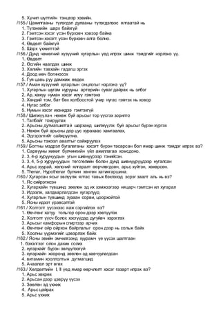 5. Хүчил шүлтийн тэнцвэр хэвийн.
/155./ Цахилгааны түлэгдэл дулааны түлэгдэлээс ялгаатай нь
1. Түлэнхийн шарх байхгүй
2. Гэмтсэн хэсэг үсэн бүрхэвч хэвээр байна
3. Гэмтсэн хэсэгт үсэн бүрхэвч алга болно.
4. Өвдөлт байхгүй
5. Шарх үхжилттэй
/156./ Дунд чөмөгний хүзүүний хугарлын үед илрэх шинж тэмдгийг нэрлэнэ үү.
1. Өвдөлт
2. Өсгийн наалдах шинж
3. Хөлийн тавхайн гадагш эргэх
4. Доод мөч богиносох
5. Гуя цавь руу дамжиж өвдөх
/157./ Аман хүзүүний хугарлын онцлогыг нэрлэнэ үү?
1. Хугарлын шугам нурууны артерийн суваг дайрах нь элбэг
2. Ар, хажуу нуман хэсэг илүү гэмтэнэ
3. Хөндий том, бат бөх холбоостой учир нугас гэмтэх нь ховор
4. Нугас элбэг
5. Нумын хэсэг ихэнхдээ гэмтэхгүй
/158./ Шилжүүлэн нөхөж буй арьсыг тор үүсгэх зорилго
1. Талбайг томруулах
2. Арьсны дутмагшилтай шарханд шилжүүлж буй арьсыг бүрэн хүргэх
3. Нөхөж буй арьсны дор цус хурахаас хамгаалах,
4. Эдгэрэлтийг сайжруулна.
5. Арьсны тэжээл авалтыг сайжруулах
/159./ Богтны мэдрэл бугалаганы хэсэгт бүрэн тасарсан бол ямар шинж тэмдэг илрэх вэ?
1. Сарвууны жижиг булчингийн үйл ажиллагаа хомсдоно.
2. 3, 4-р хуруунуудын угын шивнүүрээр тэнийсэн.
3. 3, 4, 5-р хуруунуудын төгсгөлийн болон дунд шивнүүрүүдээр нугалсан
4. Арьс хуурай, хөлсний ялгаралт өөрчлөгдсөн, арьс хүйтэн, хөхөрсөн.
5. Thenar, Hypothenar булчин хөнгөн хатингаршина.
/160./ Хугарсан ясыг эвлүүлж ялтас тавьж бэхлэхэд эсрэг заалт аль нь вэ?
1. Яс сийрэгжсэн
2. Хугархайн түвшинд зөөлөн эд их хэмжээгээр няцарч гэмтсэн ил хугарал
3. Идээлж, халдварлагдсан хугарлууд
4. Хугарлын түвшинд зузаан сорви, цоорхойтой
5. Ясны идээт үрэвсэлтэй
/161./ Холголт үүсэхээс яаж сэргийлэх вэ?
1. Өвчтөнг хатуу тольгор орон дээр хэвтүүлэх
2. Холголт үүсч болох хэсгүүдэд дугуйвч хэрэглэх
3. Арьсыг камфорын спиртээр арчих
4. Өвчтөнг ойр ойрхон байрлалыг орон дээр нь сольж байх
5. Хоолны үүрмэгийг цэвэрлэж байх
/162./ Ясны эвийн эмчилгээнд хуурамч үе үүсэх шалтгаан
1. бэхэлгээг олон дахин солих
2. хугархайг бүрэн эвлүүлээгүй
3. хугархайн хооронд зөөлөн эд хавчуулагдсан
4. витамин хооллолтын дутмагшид
5. Ачаалал эрт өгөх
/163./ Хөлдөлтийн I, II үед ямар өөрчлөлт хэсэг газарт илрэх вэ?
1. Арьс хөхрөх
2. Арьсан дээр цэврүү үүсэх
3. Зөөлөн эд үхжих
4. Арьс цайрах
5. Арьс үхжих
 