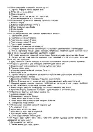 /164./ Настангуудийн түлэгдлийн онцлог юу вэ?
1. Зүрхний инфаркт хүчтэй өвдөлт өгнө.
2. Суурь өвчин нь хүндрэнэ
3. Өндөр халуурна.
4. Уушгины хатгалгаа, үжлээр илүү хүндэрнэ.
5. Судасны бөгрөрөл ховор тохиолддог
/165./ Шөрмөсний дутмагшлыг нөхөхөд хэрэглэдэг шөрмөс
1. Palmaris longus
2. Extensor digitorum longus of the le
3. Plexor digitoriom superficalis
4. Pedis dorsalis
5. Latismus dorsi
/166./ Эрт Некроэктомия хийх хамгийн тохиромжтой хугацаа
1. Түлэгдсэний дараа
2. Түлэгдсэнээс хойш 9 өдрөөс
3. Түлэгдсэнээс хойш 5-7 өдөр
4. Түлэгдсэнээс хойш 2-3 өдөр
5. Түлэгдсэний дараахан
/167./ Түнхний асептический остеонекроз
1. Хүүхдийн түнхний асептик остеоноекроз нь юунаас ч шалтгаалахгүй өөрөө үүсдэг
2. Энэ нь кортикоид гормон удаан хэрэглэх, тетаболийн гаралтай зарим өвчнөөс эсвэл
насанд хүрсэн хүмүүст архидалтаас шалтгаалж үүсдэг
3. Хүүхдийн хувьд дунд чөмөгний толгой дахин бүрэлдтэл эвийн эмчилгээ хийж болно
4. Насанд хүрсэн хүний рентген зурагнаас дунд чөмөгний толгой доош унаж, өндөгний
голын шар шиг харагдана
5. Дунд чөмөгний толгойг өрөмдөх нь толгойн асептический некрозыг эмчлэх арга биш
/168./ Тархины доргилтын үед авах арга хэмжээнүүдийг заана уу?
1. Хөдөлгөөнгүй тайван хэвтүүлж толгойд хүйтэн жин тавих
2. Тархины хаван хөөх
3. Судасны ханын нэвчимхий чанарыг багасгах
4. Гипотонийн эсрэг
5. Тархины няцрал, цус харвалт цус хуралтыг үгүйсгэсэний дараа бариа засал хийх
/169./ Цээжний гэмтлийн талаар
1. Цээжний ил гэмтлийн тохиолдол бүрд мэс засах хийхгүй
2. I болон II хавирга, өвчүү хугарахад аортограмм шинжилгээ хийх шаардлагатай
3. Цээжний хөндийд тавьсан гуурсаар 1500-2000 мл цус гарах, 4 цаг тутамд 1500-2000
мл цус хий гарч байвал торактомия хагалгаа хийнэ
4. Олон хавирга хугарсан тохиолдолд мэс заслын эмчилгээ хийх ёстой
5. Цээжний хөндийд нэвтэрсэн тохиолдол бүрд мэс заслын эмчилгээ хийнэ
/170./ Гөлтгөнөн боолтын сайн талыг нэрлэнэ үү.
1. Амархан хэвшиж хатдаг
2. Хаана хэзээ ч хэрэглэж болдог
3. Үений хөдөлгөөн хязгаарлагддаг
4. Үений хөдөлгөөн хязгаарлагдаж хугарлыг бэхэлнэ
5. Тээвэрлэхэд тохиромжтой
/171./ Ясны архаг үрэвслийн шинжийг нэрлэнэ үү?
1. Үе үе дахилт өгнө
2. Архаг идээт хордлогын шинж
3. Арьсан дээр идээт нүхтэй сорвитой
4. Арьсны уян чанар алдагдана
5. Хэсэг газрын хэлбэр өөрчлөгдөнө
/172./ Хөдөө орон нутагт бага насны түлэнхийн шоктой хүүхдэд шингэн сэлбэх энгийн
найдвартай арга аль нь вэ?
1. Захын хураагуурт хатгах
2. Төвийн хураагуурт гуурс суулгах
 