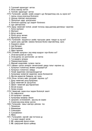 3. Гүрээний хураагуурт хатгах
4. Ясны хэмэнд хатгах
5. Толгойн хураагуурт хатгах
/173./ Түлэнхийн шокийн үеийн анхдагч цус багадалтанд аль нь хүрэх вэ?
1. Цусны эсүүд агрегаци болсноос
2. Цусанд гемолиз явагдсанаас
3. Эритроцит шууд үрэгдсэнээс
4. Хялгасан судсанд цус алдалт болсноос
5. Цус шингэрснээс
/174./ Дунд чөмөгний толгой, үений тогооны харьцаагаар дисплазыг зэрэглэх
1. Хагас мултрал
2. Мултрал
3. Дутуу хөгжил
4. Хагас дутуу хөгжил
5. Мултралын өмнөх
/175./ Түлэнхийн хордлогын үеийн тэргүүлэх шинж тэмдэг нь юу вэ?
1. Цусан дахь уургийн хэмжээ багасах болон өөрчлөлтөнд орох
2. Хордлого илрэх
3. Цус багадах
4. Бактериемия
5. Шарх идээлэх
/176./ Эгэмийн хугарлын үед ямар хүндрэл гарч болох вэ?
1. Эгэм-өвчүүний үе гэмтэх
2. Эгэм-далны их шонтонгийн үе гэмтэх
3. 1-р хавирга хугарах
4. Пневмогематоракс.
5. Мөрний мэдрэлийн сүлжээ гэмтэх
/177./ Шахаж сунгах аппарат эмчилгээний давуу талыг нэрлэнэ үү.
1. Хугарлын голомтонд хөнөөл учруулдаггүй
2. Хугарлын голомтоос зайдуу
3. Үений хөдөлгөөн хязгаарлагддаггүй
4. Хугарлаар чөлөөтэй хөдөлгөж засах боломжтой
5. Өвчтөн идэвхтэй байдалд эрт орно.
/178./ Ясны татлага хийх цэгүүдийг нэрлэнэ үү?
1. Дунд чөмөгний доод булуунаас
2. Дунд чөмөгний их эргүүлгээс
3. Шаант чөмөгний урд бурзангаас
4. Өсгий яснаас
5. Залаа яснаас
/179./ Чөмөгний гадна ясыг хадаж болохгүй заалт
1. Яс сийрэгжсэн
2. Ил хугарлын түвшинд
3. Хугарлаар халдвар авсан
4. Цоорхой, остеомиэлит, арьсны их сорви
5. Сорви арьсанд ихээр үүссэн
/180./ Түлэнхийн тавыг нэвтэрч үйлчлэх тос
1. Панкипсин
2. Фламмазин
3. Сильваден
4. Сульфмилон
5. Мево
/181./ Түлэгдлийн зэргийг зөв тогтооно уу
1. 1-р зэрэг өвдөлт ихтэй
2. IIIА цэврүүний ёроол ягаан
3. IIIБ цэврүүний ёроол цайвар
 