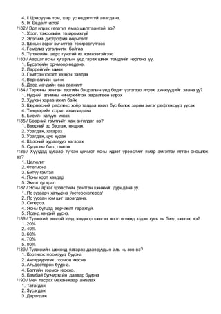 4. II Цэврүү нь том, шар үс өвдөлтгүй авагдана.
5. IY Өвдөлт ихтэй
/182./ Эрт илрэх гепатит ямар шалтгаантай вэ?
1. Хоол, тэжээлийн тохиромжгүй
2. Элэгний дистрофия өөрчлөлт
3. Шокын эсрэг эмчилгээ тохироогүйгээс
4. Гемолиз үргэлжилж байгаа
5. Түлэнхийн шарх гүнзгий их хэмжээтэйгээс
/183./ Аарцаг ясны хугарлын үед гарах шинж тэмдгийг нэрлэнэ үү.
1. Бүсэлхийн орчмоор өвдөнө.
2. Ларрейгийн шинж
3. Гэмтсэн хэсэгт хөхөрч хавдах
4. Вернеллийн шинж
5. Доод мөчдийн саа саажилт
/184./ Тархины хөнгөн зэргийн бяцралын үед бодит үзлэгээр илрэх шинжүүдийг заана уу?
1. Нүдний алимны чичирхийлэх хөдөлгөөн илрэх
2. Хүүхэн хараа ижил байх
3. Шөрмөсний рефлекс хоёр талдаа ижил бус болох зарим эмгэг рефлексүүд үүсэх
4. Тэнцвэрийн сорил ажиглагдана
5. Биеийн халуун ихсэх
/185./ Бөөрний гэмтлийг яаж ангилдаг вэ?
1. Бөөрний эд бэртэж, няцрах
2. Урагдаж, хагарах
3. Урагдаж, цус хурах
4. Шээсний хураагуур хагарах
5. Судасны багц гэмтэх
/186./ Хүүхдэд цусаар түгсэн цочмог ясны идээт үрэвслийг ямар эмгэгтэй ялган оношлох
вэ?
1. Целюлит
2. Флегмона
3. Битүү гэмтэл
4. Ясны хорт хавдар
5. Эмгэг хугарал
/187./ Ясны архаг үрэвслийн рентген шинжийг дурьдана уу.
1. Яс зузаарч хатуурна /остеоскелероз/
2. Яс ууссан юм шиг харагдана.
3. Склероз.
4. Ясны бүтцэд өөрчлөлт гарахгүй.
5. Ясанд хөндий үүснэ.
/188./ Түлэнхий өвчтэй хүнд зондоор шингэн хоол өгөхөд хэдэн хувь нь биед шингэх вэ?
1. 20%
2. 40%
3. 60%
4. 70%
5. 80%
/189./ Түлэнхийн шоконд ялгарах даавруудын аль нь зөв вэ?
1. Кортикостероидууд буурна
2. Антидиуретик гормон ихэснэ
3. Альдостерон буурна.
4. Бэлгийн гормон ихэснэ.
5. Бамбай булчирхайн даавар буурна
/190./ Мөч тасрах механикаар ангилах
1. Татагдаж
2. Зүсэгдэж
3. Дарагдаж
 
