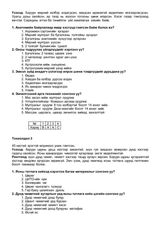 Үзэхэд: Баруун мөрний хэлбэр алдагдсан, хавдсан идэвхитэй хөдөлгөөн хязгаарлагдсан.
Урагш дээш овойсон, ар талд нь хоосон тогооны шинж илэрсэн. Хэсэг газар тэмтрэхэд
өвчтэй. Сарвууны атгах ба тэнийлгэх үйл ажиллагаа хэвийн байв.
1. Анатомийн байрлалаар ямар хэсгүүд гэмтсэн байж болох вэ?
1. Акромион сэртэнгийн хугарал
2. Мөрний мултрал ба бугалганы толгойны хугарал
3. Бугалганы анатомийн хүзүүгээр хугарсан
4. Мөрний мултрал үүссэн
5. 2 толгойт булчингийн суналт
2. Онош тодруулах үйлдлүүдийг нэрлэнэ үү?
1. Бугалганы 2 талаас шахаж үзнэ
2. 2 чиглэлээр рентген зураг авч үзнэ
3. КТГ
4. Артроскопи хийж оношлоно
5. Артрограмм мөрний үенд хийнэ
3. Эмнэл зүйд анхдагч үзлэгээр илрэх шинж тэмдгүүдийг дурьдана уу?
1. Өвдөх
2. Хавдах ба хэлбэр дүрсээ алдах
3. Хөдөлгөөн хязгаарлагдах
4. Яс хавирах чимээ мэдрэгдэх
5. Улайх
4. Эмчилгээний арга техникийг сонгоно уу?
1. Мэс засал хийж мултрал оруулна
2. Унтуулгатайгаар Кохерын аргаар оруулна
3. Мултралыг оруулж 8 тоо хэлбэртэй боолт 14 хоног хийх
4. Мултралыг оруулж Дезо маягийн боолт 14 хоног хийх
5. Массаж, шарлага, шавар эмчилгээ хийхэд хангалттай
№ 1 2 3 4
Хариу B A A C
Тохиолдол 3
45 настай эрэгтэй мориноос унаж гэмтсэн.
Үзэхэд: баруун шууны урьд хэсгээр хавантай, зүүн гуя хавдсан хөхөрсөн дунд хэсгээр
гадагш овойсон. Ясны хавиралдах чимээтэй хугарлаар эмгэг хөдөлгөөнтэй.
Рентгенд зүүн дунд чөмөг, чөмөгт хэсгээр ташуу хугарч зөрсөн. Баруун шууны хугарамтгай
хэсгээр хөндлөн хугарсан зөрөөгүй. Эмч үзэж, дунд чөмгөнд ясны татлага шуунд гөлтгөнөн
боолт тавихаар болов.
1. Ясны татлага хийхэд хэрэглэх багаж материалыг сонгоно уу?
1. Шөрөг
2. ЦИТО-ийн нум
3. Беллерийн чиг
4. Шөрөг чангалагч түлхүүр
5. Гар буюу цахилгаан дрель
2. Дунд чөмөгний хугарлын үед ясны татлага хийх цэгийн сонгоно уу?
1. Дунд чөмөгний дээд булуу
2. Шаант чөмөгний урд бурзан
3. Дунд чөмөгний чөмөгт хэсэг
4. Дунд чөмөгний доод булууны метафиз
5. Өсгий яс
 