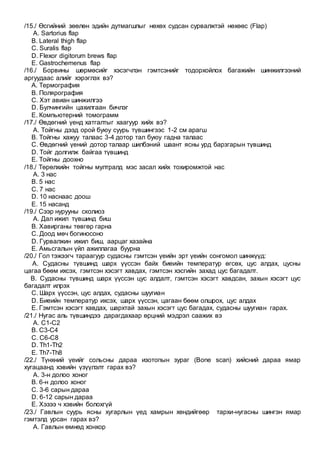/15./ Өсгийний зөөлөн эдийн дутмагшлыг нөхөх судсан сурвалжтэй нөхөөс (Flap)
A. Sartorius flap
B. Lateral thigh flap
C. Suralis flap
D. Flexor digitorum brews flap
E. Gastrochemenus flap
/16./ Борвины шөрмөсийг хэсэгчлэн гэмтсэнийг тодорхойлох багажийн шинжилгээний
аргуудаас алийг хэрэглэх вэ?
A. Термография
B. Полярография
C. Хэт авиан шинжилгээ
D. Булчингийн цахилгаан бичлэг
E. Компьютерний томограмм
/17./ Өвдөгний үенд хатгалтыг хаагуур хийх вэ?
A. Тойгны дээд орой буюу суурь түвшингээс 1-2 см арагш
B. Тойгны хажуу талаас 3-4 дотор тал буюу гадна талаас
C. Өвдөгний үений дотор талаар шилбэний шаант ясны урд барзгарын түвшинд
D. Тойг долгилж байгаа түвшинд
E. Тойгны доохно
/18./ Төрөлхийн тойгны мултралд мэс засал хийх тохиромжтой нас
A. 3 нас
B. 5 нас
C. 7 нас
D. 10 наснаас доош
E. 15 насанд
/19./ Сээр нурууны сколиоз
A. Дал ижил түвшинд биш
B. Хавирганы төвгөр гарна
C. Доод мөч богиносоно
D. Гурвалжин ижил биш, аарцаг хазайна
E. Амьсгалын үйл ажиллагаа буурна
/20./ Гол тэжээгч тараагуур судасны гэмтсэн үеийн эрт үеийн сонгомол шинжүүд:
A. Судасны түвшинд шарх үүссэн байх биеийн температур өгсөх, цус алдах, цусны
цагаа бөөм ихсэх, гэмтсэн хэсэгт хавдах, гэмтсэн хэсгийн захад цус багадалт.
B. Судасны түвшинд шарх үүссэн цус алдалт, гэмтсэн хэсэгт хавдсан, захын хэсэгт цус
багадалт илрэх
C. Шарх үүссэн, цус алдах, судасны шуугиан
D. Биеийн температур ихсэх, шарх үүссэн, цагаан бөөм олшрох, цус алдах
E. Гэмтсэн хэсэгт хавдах, шархтай захын хэсэгт цус багадах, судасны шуугиан гарах.
/21./ Нугас аль түвшиндээ дарагдахаар өрцний мэдрэл саажих вэ
A. С1-С2
B. С3-С4
C. С6-С8
D. Тh1-Тh2
E. Тh7-Тh8
/22./ Түнхний үеийг сольсны дараа изотопын зураг (Bone scan) хийсний дараа ямар
хугацаанд хэвийн үзүүлэлт гарах вэ?
A. 3-н долоо хоног
B. 6-н долоо хоног
C. 3-6 сарын дараа
D. 6-12 сарын дараа
E. Хэзээ ч хэвийн болохгүй
/23./ Гавлын суурь ясны хугарлын үед хамрын хөндийгөөр тархи-нугасны шингэн ямар
гэмтэлд урсан гарах вэ?
A. Гавлын өмнөд хонхор
 