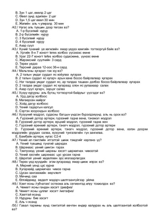 B. Зун 1 цаг, өвөлд 2 цаг
C. Өвөл зунд адилхан 2 цаг
D. Зун 1,5 цаг өвөл 30 мин
E. Жилийн аль ч улиралд 30 мин
/42./ Нугас аль түвшин дээр төгсөх вэ?
A. 1-р бүсэлхий нуруу
B. 2-р бүсэлхийн нуруу
C. 3 бүсэлхий нуруу
D. 4 бүсэлхий нуруу
E. Ахар сүүл
/43./ Хүний түнхний үе хөгжлийн ямар үедээ хамгийн тогтворгүй байх вэ?
A. Ургийн 8-н 7 хоногт teres холбоо үүсэхээс өмнө
B. Ураг 22-7 хоногт tefes холбоо судасжина, үүнээс өмнө
C. Жирэмсний сүүлчийн 3 сард
D. Төрөх үедээ
E. Төрсний дараа 12-оос 36-н сард
/44./ Мальгены хугарал гэж юу вэ?
A. 2 талын умдаг суудал яс хоёулаа хугарах
B. 2 талын суудал яс хугарч арын хана босоо байрлалаар хугарах
C. Нэг талдаа умдаг суудал яс, ар талдаа ташаан дэлбээ босоо байрлалаар хугарах
D. 2 талдаа умдаг суудал яс хугараад олон яс уулзахаар салах
E. Ахар сүүл хугарч, ээрцэг салах
/45./ Хүзүү нурууны аль бүтэц тогтвортой байдлыг үүсгэдэг вэ?
A. Урд дагуу холбоос
B. Мөгөөрсөн жийрэг
C. Хойд дагуу холбоос
D. Үений гадаргын капсул
E. Сэртэн хоорондын холбоос
/46./ Хүзүүний мэдрэл, судасны багцын үндсэн бүрэлдэхүүнд аль нь орох вэ?
A. Гүрээний дотор артери, гүрээний гадна вена, тэнэмэл мэдрэл
B. Гүрээний дотор артери, өрцний мэдрэл, гүрээний гадна вен
C. Гүрээний ерөнхий артери, тэнэгч мэдрэл, гүрээний дотор артери
D. Гүрээний ерөнхий артери, тэнэгч мэдрэл, гүрээний дотор вена, хэлэн доорхи
мэдрэлийн уруудах салаа, хүзүүний тунгалагийн гүн зангилаа.
E. Бамбайн артери, нугас С2-4
/47./ Үений ил гэмтлийн итгэлтэй шинж тэмдгийг нэрлэнэ үү?
A. Үений түвшинд гүнзгий шархдах
B. Шархнаас үений шингэн гарах
C. Тэмтрэхэд үений шархны хэсэгт шаржигнах чимээтэй
D. Үений хэсгийн шархнаас цус урсаж гарна
E. Шархтай үений хөдөлгөөн эрс хязгаарлагдах
/48./ Төрөх үед хүүхдийн эгэм хугарахад ямар шинж илрэх вэ?
A. Мөрний үенд цус хурна
B. Хугархайд шаржигнах чимээ гарна
C. Цусан хангамжийн өөрчлөлт
D. Мөчинд саа
E. Өлгийдөхөд өвдөлт мэдэрч шалтгаангүйгээр уйлна
/49./ Хэмт ясны /губчатая/ остеома аль сегментэд илүү тохиолдох вэ?
A. Чөмөгт ясны гандан хэсэгт /диафиз/
B. Чөмөгт ясны цуллаг хэсэгт /метафиз/
C. Хавтгай ясанд
D. Нурууны бие хэсэгт
E. Аль ч ясанд
/50./ Гавал тархины хүнд гэмтэлтэй өвчтөн өндөр халуурах нь аль шалтгаантай холбоотой
вэ?
 