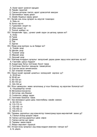 A. Архаг идээт үрэвсэл хурцдах
B. Төвийн гаралтай
C. Гавлын доторхи гэмтэл, идээт үрэвсэлтэй хавсрах
D. Организмын хариу урвал
E. Эмийн бодисын хариу урвал
/51./ Бугуйн аль ясны хугарал нь илүүтэй тохиолдох
A. Завь яс
B. Хагас сар яс
C. Гурвалжин өнцөгт яс
D. Олон өнцөгт яс
E. Толгой хэлбэрт яс
/52./ Хөлдөлтийн хурц , цочмог үеийг хэдэн үе шатанд хуваах вэ?
A. Хоёр
B. Гурав
C. Дөрөв
D. Тав
E. Зургаа
/53./ Ямар үеэр мултрах нь их байдаг вэ?
A. Тохойн үеэр
B. Шагайн үеэр
C. Түнхний үеэр
D. Мөрний үеэр
E. Эрүүний үеэр
/54./ Хавчаар яснуудын хугарлыг эвлүүлсний дараа дахин зөрүү өгөх шалтгаан юу вэ?
A. Гэмтлийн шокын бууралт
B. Анхдагчаар битүү гөлтгөнөн боолт тавих
C. Гөлтгөнөн боолтыг хэвшүүлж тавиагүйгээс
D. Сэргээн засах эмчилгээнээс
E. Эрт ачаалал өгснөөс
/55./ Эрүүл хүний зүрхний цохилтын эзлэхүүнийг нэрлэнэ үү?
A. 35-40 мл
B. 55-90 мл
C. 60-120 мл
D. 80-140 мл
E. 100-150 мг
/56./ Ясыг шилжүүлэн нөхөх хагалгаанд уг ясыг бэхлэхэд юу хэрэглэж болохгүй вэ?
A. Ульразвуктор гагнах
B. Металлоостеосинтез
C. Кетгутээр оёх /бэхлэх/
D. Голомтоос зайдуу хадах
E. Гөлтгөнөн бэхэлгээ тавих
/57./ Зах хязгаарын цусан дахь гемоглобины хэвийн хэмжээ
A. 90-100 г/л
B. 110-115 г/л
C. 120-160 г/л
D. 170-185 г/л
E. 190-210 г/л
/58./ Тархины доргилтын үед комьпютор томмограмд гарах өөрчлөлтийг заана уу?
A. Гавлын ясанд хугарал илрэх
B. Гавлын дотоод даралтын шинж илрэх
C. Гавлын дотор цус хурах
D. Тархины хаван илрэх
E. Ямарч өөрчлөлт гарахгүй
/59./ Атгаал ясны хугарлын үед ямар мэдрэл ихэвчлэн гэмтдэг вэ?
A. N. ulnaris
 