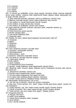 B. N. brachialis
C. N. medianis
D. N. radialis
E. N. cutenius
/60./ 10 настай хүү хөлбөмбөг тоглох үедээ өвдгөө гэмтээжээ. Бодит үзлэгээр өвдөгний
дотор хажуу холбоос тасарсан байх мадаглалтай байна. Дараах клиник шинжүүдийн аль
нь дээрх гэмтлийг заах вэ?
A. Дунд чөмөгний өсөлтийн шугамаар гэмтэх нь холбоосны гэмтлээс илүү
B. Шаантны өсөлтийн бүсийн гэмтэл, дээрх холбоосоос илүү гэмтэнэ
C. Энэ холбоос нь түүний бэхэлгээний хэсгээр тасарна
D. Энэ холбоос нь дунд хэсгээр илүү тасарна
E. Энэ холбоос нь эпифизээс сэлтрэл үүсч тасарна
/61./ Дунд чөмөгний хүзүүний хугарлын үед илрэх шинж тэмдэгийг нэрлэнэ үү.
A. Вернеллын шинж
B. Розер Нелатоны шугам өөрчлөх
C. Өсгийн наалдах шинж
D. Гуяа хавчих байрлалд байх
E. Ларрегийн шинж
/62./ Биеийн аль хэсэгт зөвхөн бүрэн давхраат арьсаар нөхөлт хийх вэ?
A. Сарвуунд
B. Шуунд
C. Бугалганд
D. Шилбэнд
E. Өгзөгөнд
/63./ Олон хавирганы хугарлын үед хийх хориг
A. Хугарлын үзүүрүүдийн хооронд
B. Паранефральный
C. Школьниковын хориг
D. Хугарсан хавирганы мэдрэлийн ёзоорт
/64./ Том үений ил гэмтлийн аюултай хүндрэл
A. Үений идээт үрэвсэл
B. Хийн эмболи
C. Цусан халдвар
D. Үе хөдөлгөөнгүй болох /анкилоза/
E. Нугалах, тэнийх байрлалд үений хөдөлгөөний хомсдол болох
/65./ Өвдөгний үеийг сольсны дараа неврома үүссэн тохиолдолд хагалгаа хийх заалтыг
яаж гаргах вэ?
A. Эмзэглэлтэй зангилааг тэмтэрч үзэх
B. Хэсгийн мэдээ алдуулалтаар өвдөлт намжих
C. Төгсгөлд мэдээ алдуулаагүй бол өвдөлттэй байх
D. 3-н сарын турш аажмаар өвдөлт шинжүүд нэмэгдэнэ
E. Тогшиж үзэхэд ирвэгнэх, бадайрах ихсэнэ, нэмэгдэнэ
/66./ Монтеджийн хугарал-мултрал аль нь вэ?
A. Нэг гарт шуу яс мултарч, нөгөө гарт хугарал тохиолдоно
B. Шуу ясны толгой мултарч, богт чөмөг гандан хэсгийн дунд болон дээд/3 хугарал нэг
гарт тохиолдоно
C. Сарвуу мултарч, шуу, богт чөмөгт гандан хэсгийн дунд/3 түвшинд хугарна
D. Тохойн үе мултарч, богт чөмөг гандан хэсгийн доод/3 түвшинд хугарна
E. Тохой мултарч шуу ясны гандан хэсэг дунд/3 түвшинд хугарна
/67./ Хондрома ихэвчлэн:
A. Нурууны бие хэсэгт
B. чөмөгт ясны диафизд
C. Тавхай болон сарвууны жижиг яснуудад
D. өвчүү хавирга
E. Аль ч хэсгийг хамарна
 