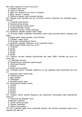 /68./ Гавал тархины ил гэмтэл гэж юу вэ?
A. Хуйханд шарх үүсэх
B. Гавлын яс хугарах
C. Шарх үүсч гавлын аль нэг хэсэгт яс хагарах
D. Шарх, хугарал 1 түвшинд
E. Гавлын яс цөмөрч, хатуу хальсаа гэмтээнэ.
/69./ Нүүрний хүнд гэмтлийн үед цус тогтоолтыг зогсоох зорилгоор аль артерийн судсыг
боох вэ?
A. Гүрээний гадна артери
B. Гүрээний дотор артери
C. Атгаал чөмөгний толгойн хэсэгт
D. Гүрээний ерөнхий артери
E. Чамархайн артери, түүний салаанууд
/70./ Цахилгаан гүйдлийн хэсгийн шинж тэмдэг
A. Арьсанд модлог хэлбэрийн салаалалсан улаан судал арьсанд илэрнэ, дарахад алга
болно.
B. Дээрхи шинж тэмдэг дарахад алга болохгүй
C. Гүйдлийн тэмдэг үүснэ.
D. Эд хатуурч /металлизация болно/
E. Цахилгаан гүйдлийн үйлчлэсэн хэсэгт нүүрсжилт болно.
/71./ Шагай өсгийн хэвийн өнцөг аль нь вэ?
A. 10-20±20
B. 20-30±
C. 20-40±
D. 20-50±
E. 40-60±
/72./ Судасны доторхи тархмал бүлэгнэлтийн хам шинж, /ДВС/ гэмтлийн үед үүсэх гол
хүчин зүйл
A. Гемаглобин багасах
B. Тромбопластин идэвхитэй хуримтлагдсан
C. Гемотокрит багасах
D. Анемия
E. Цагаан цогцос олшрох
/73./ Түлэнхийн шокоос түлэнхийн хордлогын үе рүү шилжихэд ямар үзүүлэлтийг авч үзэх
вэ?
A. Шээсний гаралт хэвийн байх
B. Температур ихсэх
C. Шарх идээлэх
D. Тахикардия
E. Артерийн даралт ихсэх
/74./ Гематокритын хэвийн хэмжээ
A. 45-48%
B. 36-42%
C. 26-30%
D. 49-52%
E. 53-58%
/75./ Тархины хөнгөн зэргийн бяцралын үед компьютер томограммд гарах өөрчлөлтийг
заана уу?
A. Гавлын дотор уйланхай үүсэх
B. Өөрчлөлт илрэхгүй
C. Гавлын дотор цус хурах
D. Тархины хаваншилт
E. Гавлын ясны хугарал
/76./ Богт чөмөгний залаа битүү сэртэнгийн хугарлыг мэс заслаар эмчлэхдээ хэдэн см-ын
зөрөөтэй бол хийх вэ?
 