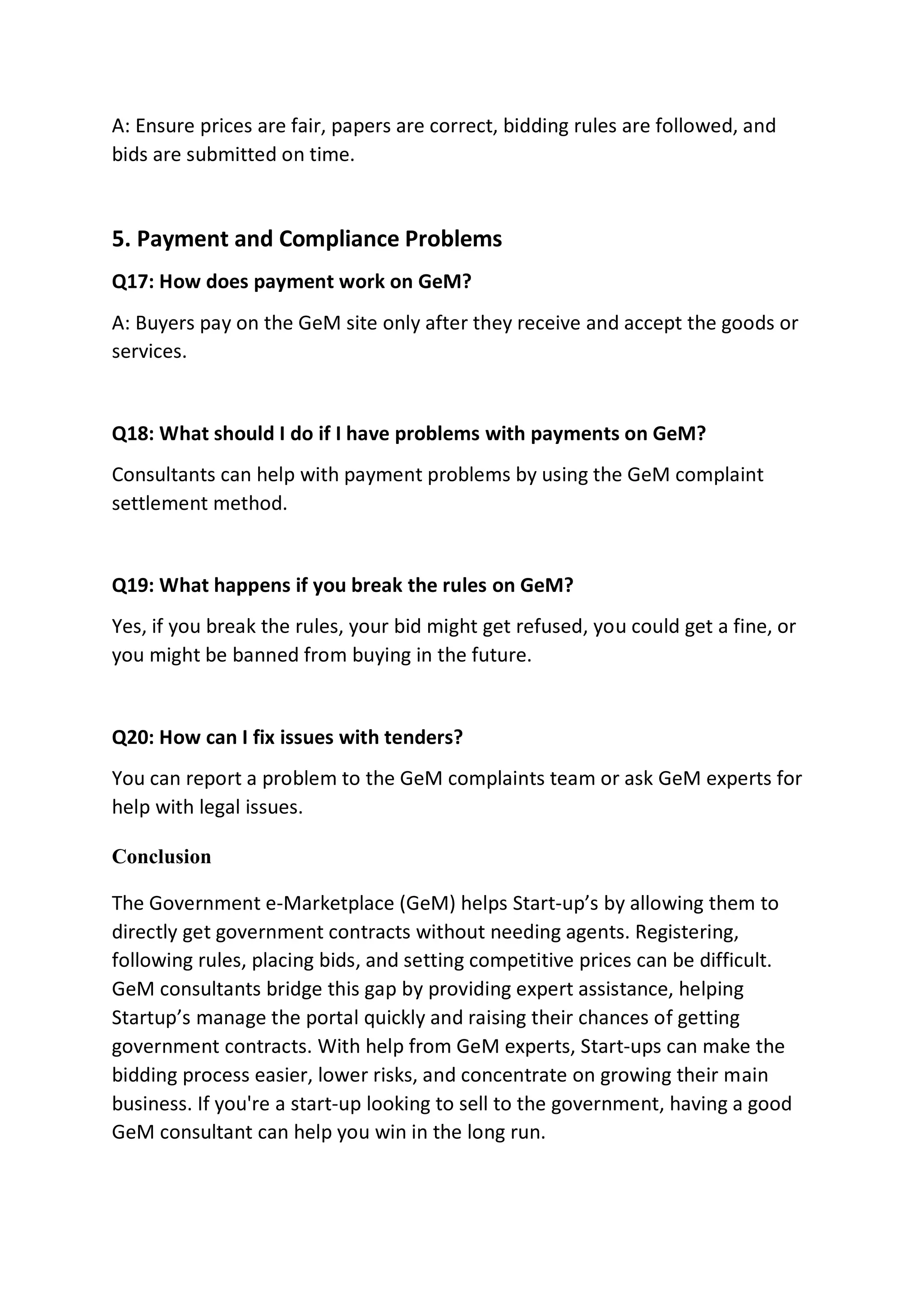 A: Ensure prices are fair, papers are correct, bidding rules are followed, and
bids are submitted on time.
5. Payment and Compliance Problems
Q17: How does payment work on GeM?
A: Buyers pay on the GeM site only after they receive and accept the goods or
services.
Q18: What should I do if I have problems with payments on GeM?
Consultants can help with payment problems by using the GeM complaint
settlement method.
Q19: What happens if you break the rules on GeM?
Yes, if you break the rules, your bid might get refused, you could get a fine, or
you might be banned from buying in the future.
Q20: How can I fix issues with tenders?
You can report a problem to the GeM complaints team or ask GeM experts for
help with legal issues.
Conclusion
The Government e-Marketplace (GeM) helps Start-up’s by allowing them to
directly get government contracts without needing agents. Registering,
following rules, placing bids, and setting competitive prices can be difficult.
GeM consultants bridge this gap by providing expert assistance, helping
Startup’s manage the portal quickly and raising their chances of getting
government contracts. With help from GeM experts, Start-ups can make the
bidding process easier, lower risks, and concentrate on growing their main
business. If you're a start-up looking to sell to the government, having a good
GeM consultant can help you win in the long run.
 