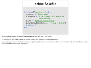 echoe Rakeﬁle
Echoe.new("vanilla.rb") do |p| 
p.author = "James Adam" 
p.summary = "A talk about this would've
been awesome" 
p.url = "http://interblah.net" 
p.runtime_dependencies = ["soup >=1.9.9"] 
# etc... ? 
end
But to ﬁgure that out you still need to dive into the RDoc, and even then it’s not simple.
For example, the only way to change the version of a gem is to add a line to the CHANGELOG ﬁle.
And even though echoe doesn’t declare itself as an explicit dependency of the gems it creates, if you want to put other tasks in the Rakeﬁle that people
can run without installing echoe, you need to
 