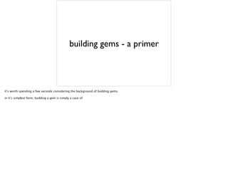 building gems - a primer
it’s worth spending a few seconds considering the background of building gems.
in it’s simplest form, building a gem is simply a case of
 