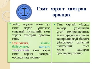 Гэмт хэрэгт хамтран
оролцох
 Хоёр, түүнээс олон хүн
гэмт хэрэг үйлдэхэд
санаатай нэгдсэнийг гэмт
хэрэгт хамтран оролцох
гэнэ.
 Гүйцэтгэгч, зохион
байгуулагч, хатгагч,
хамжигчийг гэмт хэрэг
гэмт хэрэгт хамтран
оролцогчид тооцно.
 Гэмт хэргийг үйлдэх
талаар урьдчилан
үгсэн тохиролцсоныг,
эсхүл урьдчилан үгсэн
тохиролцоогүй боловч
үйлдлээрээ санаатай
нэгдсэнийг гэмт
хэрэгт хамтран
оролцсонд тооцно.
 