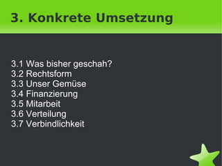 3. Konkrete Umsetzung


3.1 Was bisher geschah?
3.2 Rechtsform
3.3 Unser Gemüse
3.4 Finanzierung
3.5 Mitarbeit
3.6 Verteilung
3.7 Verbindlichkeit


                       
 