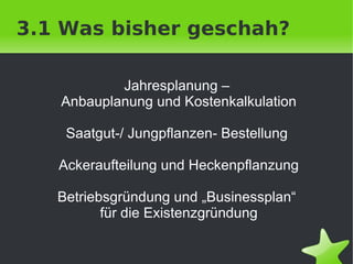 3.1 Was bisher geschah?

            Jahresplanung –
    Anbauplanung und Kostenkalkulation

     Saatgut-/ Jungpflanzen- Bestellung

    Ackeraufteilung und Heckenpflanzung

    Betriebsgründung und „Businessplan“
           für die Existenzgründung

                      
 