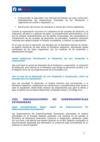    Comprometer la seguridad o los intereses del Estado, tal como contravenir
       reiteradamente las disposiciones emanadas de los Ministerios u
       organismos de control y regulación; y,

      Disminución del número de miembros a menos del mínimo establecido.

Cuando la organización incurriere en cualquiera de las causales de disolución, se
instaurará, de oficio o a petición de parte, un procedimiento administrativo, en el
que se contará necesariamente con las partes involucradas. De comprobarse el
cumplimiento de las causales de disolución, se procederá, mediante resolución
motivada que deberá expedir el Ministro competente, a disolver la organización.

En el caso de que la disolución sea decidida por la Asamblea General de Socios,
se deberá comunicar de este hecho al Ministerio respectivo, adjuntando copias
certificadas de las actas respectivas, con los nombres de los asistentes y
debidamente firmadas.


¿Debe publicarse       oficialmente    la    disolución    de   una   fundación    o
corporación?

Sea cual fuere la causal de disolución de la fundación o corporación, la resolución
de disolución será inscrita en el Ministerio que otorgó la personería jurídica y en
el Registro Único de las Organizaciones de la Sociedad Civil.


¿En el caso de la disolución de una fundación o corporación, cómo se
procede para su liquidación?

Una vez acordada la disolución, el órgano directivo que corresponda, o el
Ministerio respectivo, establecerá los mecanismos y procedimientos para llevar a
cabo la liquidación, observando siempre las disposiciones que para el efecto y
para el destino de los bienes determinen el Estatuto Social y el Código Civil.




VIII. ORGANIZACIONES                          NO      GUBERNAMENTALES
EXTRANJERAS
¿Qué   procedimientos   deben               seguir   las    Organizaciones        No
Gubernamentales Extranjeras?

Las Organizaciones No Gubernamentales Extranjeras interesadas en realizar
actividades en el Ecuador deberán presentar una solicitud en tal sentido al
Ministerio de Relaciones Exteriores, Comercio e Integración, señalando cuáles
son sus fines y las labores que desean efectuar en el País. Deberán acompañar la
documentación legalizada que demuestre su existencia legal acompañada de su
estatuto en idioma español.



                                                                             7
 