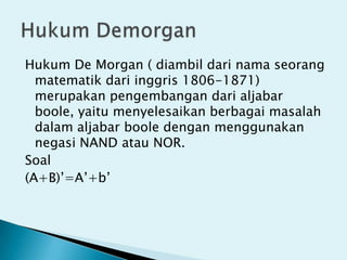 Hukum De Morgan ( diambil dari nama seorang
  matematik dari inggris 1806-1871)
  merupakan pengembangan dari aljabar
  boole, yaitu menyelesaikan berbagai masalah
  dalam aljabar boole dengan menggunakan
  negasi NAND atau NOR.
Soal
(A+B)’=A’+b’
 