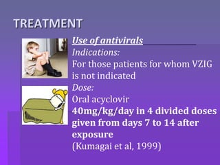 TREATMENT
Use of antivirals
Indications:
For those patients for whom VZIG
is not indicated
Dose:
Oral acyclovir
40mg/kg/day in 4 divided doses
given from days 7 to 14 after
exposure
(Kumagai et al, 1999)
 