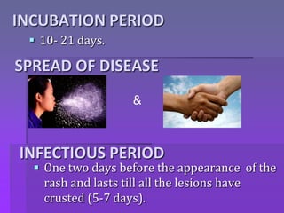 INCUBATION PERIOD
 10- 21 days.
SPREAD OF DISEASE
&
INFECTIOUS PERIOD
 One two days before the appearance of the
rash and lasts till all the lesions have
crusted (5-7 days).
 