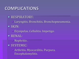COMPLICATIONS
 RESPIRATORY:
 Laryngitis, Bronchitis, Bronchopneumonia.
 SKIN:
 Erysipelas, Cellulitis, Impetigo.
 RENAL:
 Nephritis .
 SYSTEMIC:
 Arthritis, Myocarditis, Purpura,
Encephalomylitis.
 