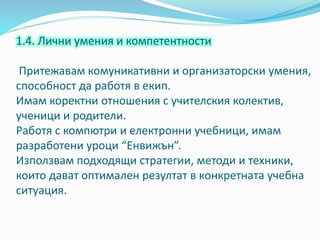 1.4. Лични умения и компетентности
Притежавам комуникативни и организаторски умения,
способност да работя в екип.
Имам коректни отношения с учителския колектив,
ученици и родители.
Работя с компютри и електронни учебници, имам
разработени уроци “Енвижън”.
Използвам подходящи стратегии, методи и техники,
които дават оптимален резултат в конкретната учебна
ситуация.
 