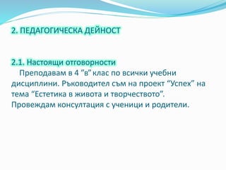 2. ПЕДАГОГИЧЕСКА ДЕЙНОСТ
2.1. Настоящи отговорности
Преподавам в 4 ”в”клас по всички учебни
дисциплини. Ръководител съм на проект “Успех” на
тема “Естетика в живота и творчеството”.
Провеждам консултация с ученици и родители.
 