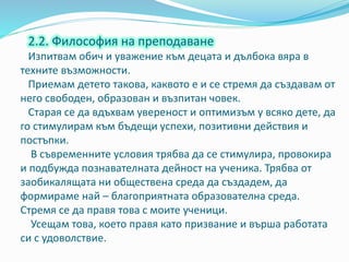 2.2. Философия на преподаване
Изпитвам обич и уважение към децата и дълбока вяра в
техните възможности.
Приемам детето такова, каквото е и се стремя да създавам от
него свободен, образован и възпитан човек.
Старая се да вдъхвам увереност и оптимизъм у всяко дете, да
го стимулирам към бъдещи успехи, позитивни действия и
постъпки.
В съвременните условия трябва да се стимулира, провокира
и подбужда познавателната дейност на ученика. Трябва от
заобикалящата ни обществена среда да създадем, да
формираме най – благоприятната образователна среда.
Стремя се да правя това с моите ученици.
Усещам това, което правя като призвание и върша работата
си с удоволствие.
 
