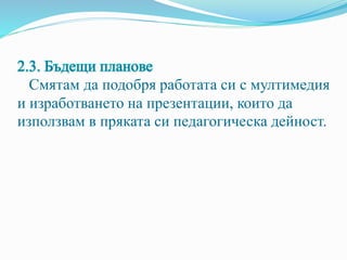2.3. Бъдещи планове
Смятам да подобря работата си с мултимедия
и изработването на презентации, които да
използвам в пряката си педагогическа дейност.
 