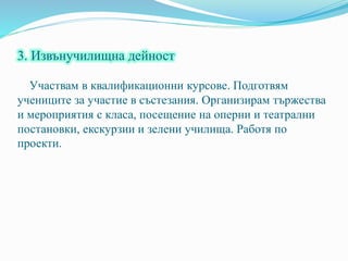 3. Извънучилищна дейност
Участвам в квалификационни курсове. Подготвям
учениците за участие в състезания. Организирам тържества
и мероприятия с класа, посещение на оперни и театрални
постановки, екскурзии и зелени училища. Работя по
проекти.
 