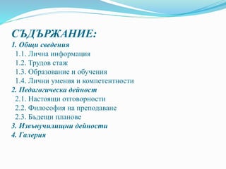 СЪДЪРЖАНИЕ:
1. Общи сведения
1.1. Лична информация
1.2. Трудов стаж
1.3. Образование и обучения
1.4. Лични умения и компетентности
2. Педагогическа дейност
2.1. Настоящи отговорности
2.2. Философия на преподаване
2.3. Бъдещи планове
3. Извънучилищни дейности
4. Галерия
 