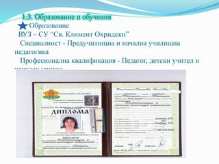 1.3. Образование и обучения
Образование
ВУЗ – СУ “Св. Климент Охридски”
Специалност - Предучилищна и начална училищна
педагогика
Професионална квалификация - Педагог, детски учител и
начален учител
Образователна степен - Бакалавър
 